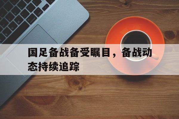 爱游戏官方入口-国足备战备受瞩目，备战动态持续追踪